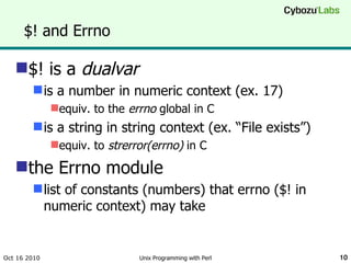 $! and Errno $! is a  dualvar is a number in numeric context (ex. 17) equiv. to the  errno  global in C is a string in string context (ex. “File exists”) equiv. to  strerror(errno)  in C the Errno module list of constants (numbers) that errno ($! in numeric context) may take Oct 16 2010 Unix Programming with Perl 