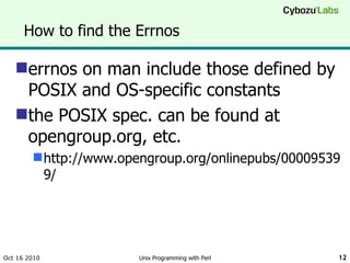 How to find the Errnos errnos on man include those defined by POSIX and OS-specific constants the POSIX spec. can be found at opengroup.org, etc. http://www.opengroup.org/onlinepubs/000095399/ Oct 16 2010 Unix Programming with Perl 