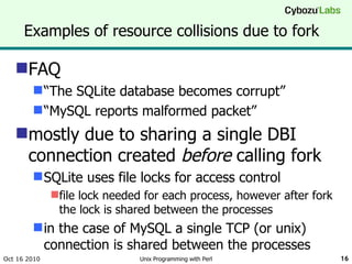 Examples of resource collisions due to fork FAQ “ The SQLite database becomes corrupt” “ MySQL reports malformed packet” mostly due to sharing a single DBI connection created  before  calling fork SQLite uses file locks for access control file lock needed for each process, however after fork the lock is shared between the processes in the case of MySQL a single TCP (or unix) connection is shared between the processes Oct 16 2010 Unix Programming with Perl 