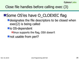 Close file handles before calling exec (3) Some OS’es have O_CLOEXEC flag designates the file descriptors to be closed when exec(2) is being called is OS-dependent linux supports the flag, OSX doesn’t not usable from perl? Oct 16 2010 Unix Programming with Perl 
