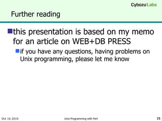 Further reading this presentation is based on my memo for an article on WEB+DB PRESS if you have any questions, having problems on Unix programming, please let me know Oct 16 2010 Unix Programming with Perl 