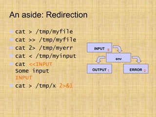 An aside: Redirection
 cat > /tmp/myfile
 cat >> /tmp/myfile
 cat 2> /tmp/myerr
 cat < /tmp/myinput
 cat <<INPUT
Some input
INPUT
 cat > /tmp/x 2>&1
INPUT
env
OUTPUT ERROR
0
1 2
 