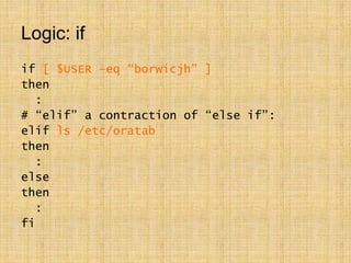 Logic: if
if [ $USER –eq “borwicjh” ]
then
:
# “elif” a contraction of “else if”:
elif ls /etc/oratab
then
:
else
then
:
fi
 