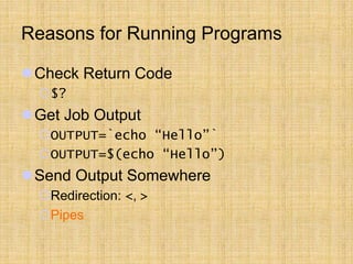 Reasons for Running Programs
Check Return Code
$?
Get Job Output
OUTPUT=`echo “Hello”`
OUTPUT=$(echo “Hello”)
Send Output Somewhere
Redirection: <, >
Pipes
 