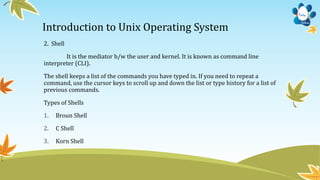 Introduction to Unix Operating System
2. Shell
It is the mediator b/w the user and kernel. It is known as command line
interpreter (CLI).
The shell keeps a list of the commands you have typed in. If you need to repeat a
command, use the cursor keys to scroll up and down the list or type history for a list of
previous commands.
Types of Shells
1. Broun Shell
2. C Shell
3. Korn Shell
 