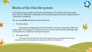 Blocks of the Unix file system
A Unix file system is made up of blocks each blocks are 512 bytes. Some file system
have 1024 or 2048 bytes. It depends on how the file system have been implemented on
a particular installation.
We can use cmchk command to show block size .
1. The Boot Block
This represent beginning of the file system. It contains a program called boot
strap loader. This program is execute when we boot the host machine. Although only
one boot block is needed to start-up the system.
2. The Super Block
The super block describe the state of file system that is how large it is how many
maximum can it accommodate, how many more files can created etc.
 