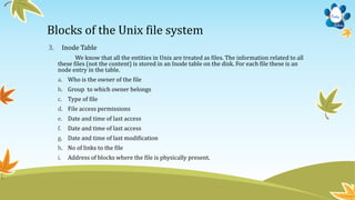 Blocks of the Unix file system
3. Inode Table
We know that all the entities in Unix are treated as files. The information related to all
these files (not the content) is stored in an Inode table on the disk. For each file these is an
node entry in the table.
a. Who is the owner of the file
b. Group to which owner belongs
c. Type of file
d. File access permissions
e. Date and time of last access
f. Date and time of last access
g. Date and time of last modification
h. No of links to the file
i. Address of blocks where the file is physically present.
 