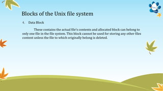 Blocks of the Unix file system
4. Data Block
These contains the actual file’s contents and allocated block can belong to
only one file in the file system. This block cannot be used for storing any other files
content unless the file to which originally belong is deleted.
 