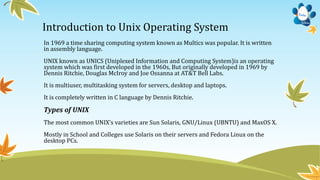 Introduction to Unix Operating System
In 1969 a time sharing computing system known as Multics was popular. It is written
in assembly language.
UNIX known as UNICS (Uniplexed Information and Computing System)is an operating
system which was first developed in the 1960s, But originally developed in 1969 by
Dennis Ritchie, Douglas McIroy and Joe Ossanna at AT&T Bell Labs.
It is multiuser, multitasking system for servers, desktop and laptops.
It is completely written in C language by Dennis Ritchie.
Types of UNIX
The most common UNIX’s varieties are Sun Solaris, GNU/Linux (UBNTU) and MaxOS X.
Mostly in School and Colleges use Solaris on their servers and Fedora Linux on the
desktop PCs.
 