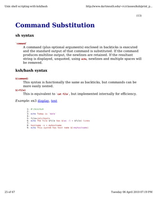 Unix shell scripting with ksh/bash                                    http://www.dartmouth.edu/~rc/classes/ksh/print_p...


                                                                                                            (13)



           Command Substitution
           sh syntax

           `command`
                A command (plus optional arguments) enclosed in backticks is executed
                and the standard output of that command is substituted. If the command
                produces multiline output, the newlines are retained. If the resultant
                string is displayed, unquoted, using echo, newlines and multiple spaces will
                be removed.

           ksh/bash syntax

           $(command)
                This syntax is functionally the same as backticks, but commands can be
                more easily nested.
           $(<file)
                This is equivalent to         `cat file`,   but implemented internally for efficiency.

           Example: ex3 display, text

                      1:   #!/bin/ksh
                      2:
                      3:   echo Today is `date`
                      4:
                      5:   file=/etc/hosts
                      6:   echo The file $file has $(wc -l < $file) lines
                      7:
                      8:   hostname -s > myhostname
                      9:   echo This system has host name $(<myhostname)




25 of 67                                                                                 Tuesday 06 April 2010 07:19 PM
 