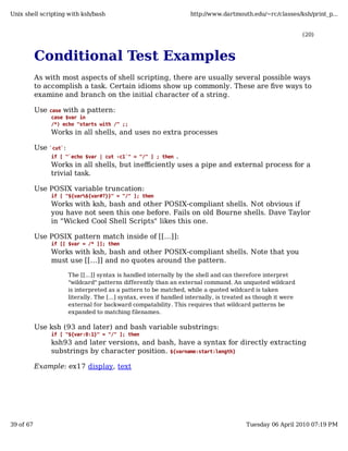 Unix shell scripting with ksh/bash                                     http://www.dartmouth.edu/~rc/classes/ksh/print_p...


                                                                                                                  (20)



           Conditional Test Examples
           As with most aspects of shell scripting, there are usually several possible ways
           to accomplish a task. Certain idioms show up commonly. These are five ways to
           examine and branch on the initial character of a string.

           Use   case with a pattern:
                  case $var in
                  /*) echo "starts with /" ;;
                 Works in all shells, and uses no extra processes

           Use   `cut`:
                                                        .
                 if [ "`echo $var | cut -c1`" = "/" ] ; then
                 Works in all shells, but inefficiently uses a pipe and external process for a
                 trivial task.

           Use POSIX variable truncation:
                 if [ "${var%${var#?}}" = "/" ]; then
                 Works with ksh, bash and other POSIX-compliant shells. Not obvious if
                 you have not seen this one before. Fails on old Bourne shells. Dave Taylor
                 in "Wicked Cool Shell Scripts" likes this one.

           Use POSIX pattern match inside of [[...]]:
                 if [[ $var = /* ]]; then
                 Works with ksh, bash and other POSIX-compliant shells. Note that you
                 must use [[...]] and no quotes around the pattern.

                          The [[...]] syntax is handled internally by the shell and can therefore interpret
                          "wildcard" patterns differently than an external command. An unquoted wildcard
                          is interpreted as a pattern to be matched, while a quoted wildcard is taken
                          literally. The [...] syntax, even if handled internally, is treated as though it were
                          external for backward compatability. This requires that wildcard patterns be
                          expanded to matching filenames.

           Use ksh (93 and later) and bash variable substrings:
                 if [ "${var:0:1}" = "/" ]; then
                 ksh93 and later versions, and bash, have a syntax for directly extracting
                 substrings by character position. ${varname:start:length}

           Example: ex17 display, text




39 of 67                                                                                    Tuesday 06 April 2010 07:19 PM
 