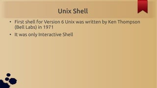 Unix Shell
●
    First shell for Version 6 Unix was written by Ken Thompson
    (Bell Labs) in 1971
●
    It was only Interactive Shell
 