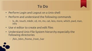 To Do
●
    Perform Login and Logout on a Unix shell
●
    Perform and understand the following commands
    –   ls, dir, touch, mkdir, cd, rm, mv, cat, less, more, which, pwd, man,
        info
●
    Use vi editor to create and edit files
●
    Understand Unix File System hierarchy especially the
    following directories
    –   /bin, /sbin, /home, /root, /var
 