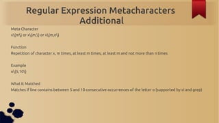 Regular Expression Metacharacters
                     Additional
Meta Character
x{m} or x{m,} or x{m,n}


Function
Repetition of character x, m times, at least m times, at least m and not more than n times


Example
o{5,10}


What It Matched
Matches if line contains between 5 and 10 consecutive occurrences of the letter o (supported by vi and grep)
 