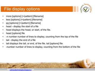 vybhavatechnologies.blogspot.in
File display options
• more [options] [+/pattern] [filename]
• less [options] [+/pattern] [filename]
• pg [options] [+/pattern] [filename]
• head - display the start of a file
• head displays the head, or start, of the file.
• head [options] file
• -n number number of lines to display, counting from the top of the file
• tail - display the end of a file
• tail displays the tail, or end, of the file. tail [options] file
• -number number of lines to display, counting from the bottom of the file
 