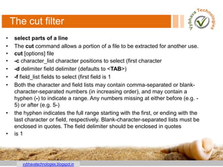 vybhavatechnologies.blogspot.in
The cut filter
• select parts of a line
• The cut command allows a portion of a file to be extracted for another use.
• cut [options] file
• -c character_list character positions to select (first character
• -d delimiter field delimiter (defaults to <TAB>)
• -f field_list fields to select (first field is 1
• Both the character and field lists may contain comma-separated or blank-
character-separated numbers (in increasing order), and may contain a
hyphen (-) to indicate a range. Any numbers missing at either before (e.g. -
5) or after (e.g. 5-)
• the hyphen indicates the full range starting with the first, or ending with the
last character or field, respectively. Blank-character-separated lists must be
enclosed in quotes. The field delimiter should be enclosed in quotes
• is 1
 