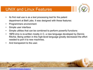 vybhavatechnologies.blogspot.in
UNIX and Linux Features
• Its first real use is as a text processing tool for the patent
department at Bell Labs. It was designed with these features:
• Programmers environment
• Simple user interface
• Simple utilities that can be combined to perform powerful functions
• 1973 Unix is re-written mostly in C, a new language developed by Dennis
Ritchie. Being written in this high-level language greatly decreased the effort
needed to port it to new machines.
• And transparent to the user.
 