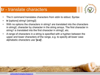 vybhavatechnologies.blogspot.in
tr - translate characters
• The tr command translates characters from stdin to stdout. Syntax
• tr [options] string1 [string2]
• With no options the characters in string1 are translated into the characters
in string2, character by character in the string arrays. The first character in
string1 is translated into the first character in string2, etc.
• A range of characters in a string is specified with a hyphen between the
upper and lower characters of the range, e.g. to specify all lower case
alphabetic characters use '[a-z]'.
 