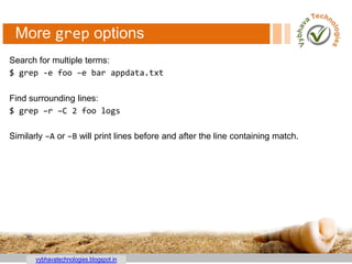 vybhavatechnologies.blogspot.in
More grep options
Search for multiple terms:
$ grep -e foo –e bar appdata.txt
Find surrounding lines:
$ grep –r –C 2 foo logs
Similarly –A or –B will print lines before and after the line containing match.
 