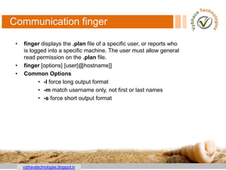 vybhavatechnologies.blogspot.in
Communication finger
• finger displays the .plan file of a specific user, or reports who
is logged into a specific machine. The user must allow general
read permission on the .plan file.
• finger [options] [user[@hostname]]
• Common Options
• -l force long output format
• -m match username only, not first or last names
• -s force short output format
 
