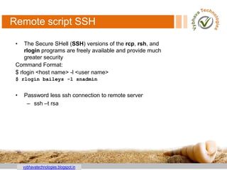 vybhavatechnologies.blogspot.in
Remote script SSH
• The Secure SHell (SSH) versions of the rcp, rsh, and
rlogin programs are freely available and provide much
greater security
Command Format:
$ rlogin <host name> -l <user name>
$ rlogin baileys -l snadmin
• Password less ssh connection to remote server
– ssh –t rsa
 