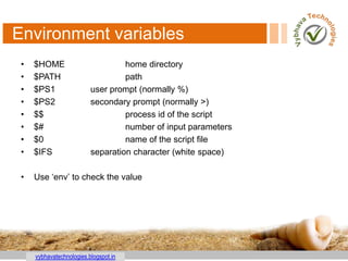 vybhavatechnologies.blogspot.in
Environment variables
• $HOME home directory
• $PATH path
• $PS1 user prompt (normally %)
• $PS2 secondary prompt (normally >)
• $$ process id of the script
• $# number of input parameters
• $0 name of the script file
• $IFS separation character (white space)
• Use „env‟ to check the value
 