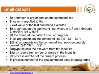 vybhavatechnologies.blogspot.in
Shell defaults
• $# : number of arguments on the command line
• $- options supplied to the
• ? exit value of the last command executed
• $n argument on the command line, where n is from 1 through
9, reading left to right
• $0 the name of the current shell or program
• $* all arguments on the command line ("$1 $2 ... $9")
• $@ all arguments on the command line, each separately
quoted ("$1" "$2" ... "$9")
• $argv[n] selects the nth word from the input list
• $#argv report the number of words in the input list
• $$ process number of the current process
• $! process number of the last command done in background
 