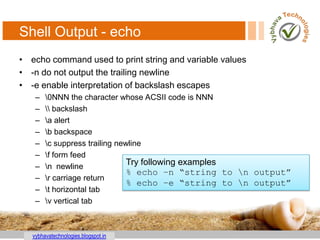 vybhavatechnologies.blogspot.in
Shell Output - echo
• echo command used to print string and variable values
• -n do not output the trailing newline
• -e enable interpretation of backslash escapes
– 0NNN the character whose ACSII code is NNN
–  backslash
– a alert
– b backspace
– c suppress trailing newline
– f form feed
– n newline
– r carriage return
– t horizontal tab
– v vertical tab
Try following examples
% echo –n “string to n output”
% echo –e “string to n output”
 