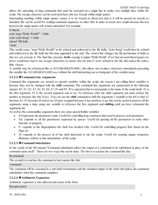 UNIX Shell Scripting
K. Adisesha 3
allows the spreading of long commands that must be executed on a single line in reality over multiple lines within the
script. The escape character can be used anywhere else too. Except within single quotes.
Surrounding anything within single quotes causes it to be treated as literal text that is it will be passed on exactly as
intended, this can be useful for sending command sequences to other files in order to create new scripts because the text
between the single quotes will remain untouched. For example:
#!/bin/sh
echo 'msg="Hello World!"' > hello
echo 'echo $msg' >> hello
chmod 700 hello
./hello
This would cause "msg="Hello World!" to be echoed and redirected to the file hello, "echo $msg" would then be echoed
and redirected to the file hello but this time appended to the end. The chmod line changes the file permissions of hello so
that we can execute it. The final line executes hello causing it output "Hello World". If we had not used literal quotes we
never would have had to use escape characters to ensure that ($) and (") were echoed to the file, this makes the code a
little clearer.
A variable may be referenced like so ${VARIABLENAME}, this allows one to place characters immediately preceding
the variable like ${VARIABLENAME}aaa without the shell interpreting aaa as being part of the variable name.
3.2.2.2.�Command Line Arguments
Command line arguments are treated as special variables within the script, the reason I am calling them variables is
because they can be changed with the shift command. The command line arguments are enumerated in the following
manner $0, $1, $2, $3, $4, $5, $6, $7, $8 and $9. $0 is special in that it corresponds to the name of the script itself. $1 is
the first argument, $2 is the second argument and so on. To reference after the ninth argument you must enclose the
number in brackets like this ${nn}. You can use the shift command to shift the arguments 1 variable to the left so that $2
becomes $1, $1 becomes $0 and so on, $0 gets scrapped because it has nowhere to go, this can be useful to process all the
arguments using a loop, using one variable to reference the first argument and shifting until you have exhausted the
arguments list.
As well as the commandline arguments there are some special builtin variables:
$# represents the parameter count. Useful for controlling loop constructs that need to process each parameter.
$@ expands to all the parameters separated by spaces. Useful for passing all the parameters to some other
function or program.
$- expands to the flags(options) the shell was invoked with. Useful for controlling program flow based on the
flags set.
$$ expands to the process id of the shell innovated to run the script. Useful for creating unique temporary
filenames relative to this instantiation of the script.
3.2.2.3.�Command Substitution
In the words of the SH manual “Command substitution allows the output of a command to be substituted in place of the
command name itself”. There are two ways this can be done. The first is to enclose the command like this:
$(command)
The second is to enclose the command in back quotes like this:
`command`
The command will be executed in a sub-shell environment and the standard output of the shell will replace the command
substitution when the command completes.
3.2.2.4.�Arithmetic Expansion
Arithmetic expansion is also allowed and comes in the form:
$((expression))
 
