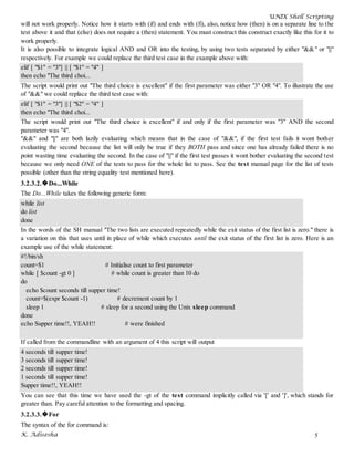 UNIX Shell Scripting
K. Adisesha 5
will not work properly. Notice how it starts with (if) and ends with (fi), also, notice how (then) is on a separate line to the
test above it and that (else) does not require a (then) statement. You must construct this construct exactly like this for it to
work properly.
It is also possible to integrate logical AND and OR into the testing, by using two tests separated by either "&&" or "||"
respectively. For example we could replace the third test case in the example above with:
elif [ "$1" = "3"] || [ "$1" = "4" ]
then echo "The third choi...
The script would print out "The third choice is excellent" if the first parameter was either "3" OR "4". To illustrate the use
of "&&" we could replace the third test case with:
elif [ "$1" = "3"] || [ "$2" = "4" ]
then echo "The third choi...
The script would print out "The third choice is excellent" if and only if the first parameter was "3" AND the second
parameter was "4".
"&&" and "||" are both lazily evaluating which means that in the case of "&&", if the first test fails it wont bother
evaluating the second because the list will only be true if they BOTH pass and since one has already failed there is no
point wasting time evaluating the second. In the case of "||" if the first test passes it wont bother evaluating the second test
because we only need ONE of the tests to pass for the whole list to pass. See the test manual page for the list of tests
possible (other than the string equality test mentioned here).
3.2.3.2.�Do...While
The Do...While takes the following generic form:
while list
do list
done
In the words of the SH manual "The two lists are executed repeatedly while the exit status of the first list is zero." there is
a variation on this that uses until in place of while which executes until the exit status of the first list is zero. Here is an
example use of the while statement:
#!/bin/sh
count=$1 # Initialise count to first parameter
while [ $count -gt 0 ] # while count is greater than 10 do
do
echo $count seconds till supper time!
count=$(expr $count -1) # decrement count by 1
sleep 1 # sleep for a second using the Unix sleep command
done
echo Supper time!!, YEAH!! # were finished
If called from the commandline with an argument of 4 this script will output
4 seconds till supper time!
3 seconds till supper time!
2 seconds till supper time!
1 seconds till supper time!
Supper time!!, YEAH!!
You can see that this time we have used the -gt of the test command implicitly called via '[' and ']', which stands for
greater than. Pay careful attention to the formatting and spacing.
3.2.3.3.�For
The syntax of the for command is:
 