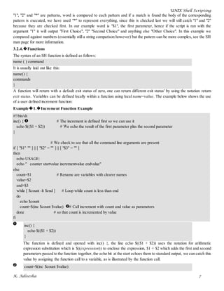 UNIX Shell Scripting
K. Adisesha 7
"1", "2" and "*" are patterns, word is compared to each pattern and if a match is found the body of the corresponding
pattern is executed, we have used "*" to represent everything, since this is checked last we will still catch "1" and "2"
because they are checked first. In our example word is "$1", the first parameter, hence if the script is ran with the
argument "1" it will output "First Choice", "2" "Second Choice" and anything else "Other Choice". In this example we
compared against numbers (essentially still a string comparison however) but the pattern can be more complex, see the SH
man page for more information.
3.2.4.�Functions
The syntax of an SH function is defined as follows:
name ( ) command
It is usually laid out like this:
name() {
commands
}
A function will return with a default exit status of zero, one can return different exit status' by using the notation return
exit status. Variables can be defined locally within a function using local name=value. The example below shows the use
of a user defined increment function:
Example�1.�Increment Function Example
#!/bin/sh
inc() { # The increment is defined first so we can use it
echo $(($1 + $2)) # We echo the result of the first parameter plus the second parameter
}
# We check to see that all the command line arguments are present
if [ "$1" "" ] || [ "$2" = "" ] || [ "$3" = "" ]
then
echo USAGE:
echo " counter startvalue incrementvalue endvalue"
else
count=$1 # Rename are variables with clearer names
value=$2
end=$3
while [ $count -lt $end ] # Loop while count is less than end
do
echo $count
count=$(inc $count $value) # Call increment with count and value as parameters
done # so that count is incremented by value
fi
inc() {
echo $(($1 + $2))
}
The function is defined and opened with inc() {, the line echo $(($1 + $2)) uses the notation for arithmetic
expression substitution which is $((expression)) to enclose the expression, $1 + $2 which adds the first and second
parameters passed to the function together, the echo bit at the start echoes them to standard output, we can catch this
value by assigning the function call to a variable, as is illustrated by the function call.
count=$(inc $count $value)
 