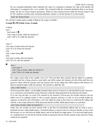 UNIX Shell Scripting
K. Adisesha 8
We use command substitution which substitutes the value of a command to substitute the value of the function call
whereupon it is assigned to the count variable. The command within the command substitution block is inc $count
$value, the last two values being its parameters. Which are then referenced from within the function using $1 and
$2. We could have used the other command substitution notation to call the function if we had wanted:
count=`inc $count $value`
We will show another quick example to illustrate the scope of variables:
Example�2.�Variable Scope, Example
#!/bin/sh
inc() {
local value=4
echo "value is $value within the functionn"
echo "b$1 is $1 within the function"
}
value=5
echo value is $value before the function
echo "$1 is $1 before the function"
echo
echo -e $(inc $value)
echo
echo value is $value after the function
echo "$1 is $1 after the function"
inc() {
local value=4
echo "value is $value within the functionn"
echo "b$1 is $1 within the function"
}
We assign a local value to the variable value of 4. The next three lines construct the the output we would like,
remember that this is being echoed to some buffer and will be replace the function call with all the stuff that was
passed to stdout within the function when the function exits. So the calling code will be replaced with whatever we
direct to standard output within the function. The function is called like this:
echo -e $(inc $value)
We have passed the option -e to the echo command which causes it to process C-style backslash escape characters,
so we can process any backslash escape characters which the string generated by the function call contains.
If we just echo the lines we want to be returned by the function it will not pass the newline character onto the
buffer even if we explicitly include it with an escape character reference so what we do is actually include the
sequence of characters that will produce a new line within the string so that when it is echoed by the calling code
with the -e the escape characters will be processed and the newlines will be placed where we want them.
echo "value is $value within the functionn"
Notice how the newline has been inserted with n, the first two backslashes indicate that we want to echo a
backslash because within double quotes a backslash indicates to process the next character literally, we have to do
this because we are only between double quotes and not the literal-text single quotes. If we had used single quotes
we would had have to echo the bit with the newline in separately from the bit that contains $value otherwise $value
would not be expanded.
 
