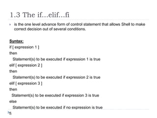 1.3 The if...elif...fi
 is the one level advance form of control statement that allows Shell to make
correct decision out of several conditions.
Syntax:
if [ expression 1 ]
then
Statement(s) to be executed if expression 1 is true
elif [ expression 2 ]
then
Statement(s) to be executed if expression 2 is true
elif [ expression 3 ]
then
Statement(s) to be executed if expression 3 is true
else
Statement(s) to be executed if no expression is true
fi
 