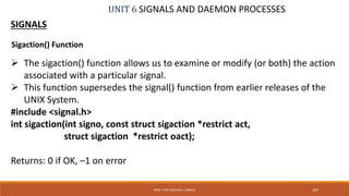UNIT 6 SIGNALS AND DAEMON PROCESSES
SIGNALS
 The sigaction() function allows us to examine or modify (or both) the action
associated with a particular signal.
 This function supersedes the signal() function from earlier releases of the
UNIX System.
#include <signal.h>
int sigaction(int signo, const struct sigaction *restrict act,
struct sigaction *restrict oact);
Returns: 0 if OK, –1 on error
267PROF. SYED MUSTAFA, HKBKCE
Sigaction() Function
 