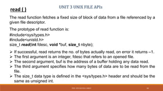 UNIT 3 UNIX FILE APIs
read ( )
The read function fetches a fixed size of block of data from a file referenced by a
given file descriptor.
The prototype of read function is:
#include<sys/types.h>
#include<unistd.h>
size_t read(int fdesc, void *buf, size_t nbyte);
 If successful, read returns the no. of bytes actually read, on error it returns –1.
 The first argument is an integer, fdesc that refers to an opened file.
 The second argument, buf is the address of a buffer holding any data read.
 The third argument specifies how many bytes of data are to be read from the
file.
 The size_t data type is defined in the <sys/types.h> header and should be the
same as unsigned int.
64PROF. SYED MUSTAFA, HKBKCE
 