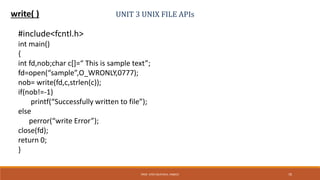 UNIT 3 UNIX FILE APIswrite( )
#include<fcntl.h>
int main()
{
int fd,nob;char c[]=“ This is sample text”;
fd=open(“sample”,O_WRONLY,0777);
nob= write(fd,c,strlen(c));
if(nob!=-1)
printf(“Successfully written to file”);
else
perror(“write Error”);
close(fd);
return 0;
}
70PROF. SYED MUSTAFA, HKBKCE
 