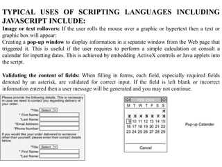TYPICAL USES OF SCRIPTING LANGUAGES INCLUDING
JAVASCRIPT INCLUDE:
Image or text rollovers: If the user rolls the mouse over a graphic or hypertext then a text or
graphic box will appear:
Creating a pop-up window to display information in a separate window from the Web page that
triggered it. This is useful if the user requires to perform a simple calculation or consult a
calendar for inputting dates. This is achieved by embedding ActiveX controls or Java applets into
the script.
Validating the content of fields: When filling in forms, each field, especially required fields
denoted by an asterisk, are validated for correct input. If the field is left blank or incorrect
information entered then a user message will be generated and you may not continue.
 