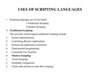 USES OF SCRIPTING LANGUAGES
• Scripting languages are of two kinds:
1.Traditional Scripting
2.Modern Scripting
 Traditional Scripting:
The activities which require traditional scripting include
1. System administration
2. Controlling Remote Applications
3. System and Application extensions
4. Experimental programming
5. Command Line interface
 Modern Scripting
1. Visual Scripting
2. Scriptable components
3. Client-side and Server-side Web scripting
 