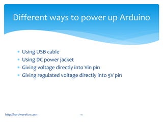 Different ways to power up Arduino 
 Using USB cable 
 Using DC power jacket 
 Giving voltage directly into Vin pin 
 Giving regulated voltage directly into 5V pin 
http://hardwarefun.com 13 
 