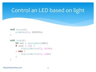 Control an LED based on light 
void setup(){ 
pinMode(13, OUTPUT); 
} 
void loop(){ 
int val = analogRead(A0); 
if (val > 50) { 
digitalWrite(13, HIGH); 
} else { 
digitalWrite(13, LOW); 
} 
} 
http://hardwarefun.com 29 
 