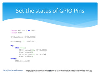 Set the status of GPIO Pins 
import RPi.GPIO as GPIO 
import time 
GPIO.setmode(GPIO.BOARD) 
GPIO.setup(12, GPIO.OUT) 
try: 
while True: 
GPIO.output(12, GPIO.HIGH) 
time.sleep(1) 
GPIO.output(12, GPIO.LOW) 
time.sleep(1) 
finally: 
GPIO.cleanup() 
https://github.com/sudar/raspberry-http://hardwarefun.com 44 pi-sketches/blob/master/led-blink/led-blink.py 
 