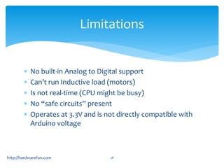 Limitations 
 No built-in Analog to Digital support 
 Can’t run Inductive load (motors) 
 Is not real-time (CPU might be busy) 
 No “safe circuits” present 
 Operates at 3.3V and is not directly compatible with 
Arduino voltage 
http://hardwarefun.com 58 
 