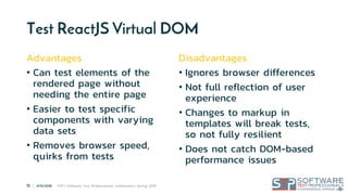 15 | 4/15/2018 STP | Software Test Professionals Conference | Spring 2018
®
Test ReactJS Virtual DOM
Advantages
• Can test elements of the
rendered page without
needing the entire page
• Easier to test specific
components with varying
data sets
• Removes browser speed,
quirks from tests
Disadvantages
• Ignores browser differences
• Not full reflection of user
experience
• Changes to markup in
templates will break tests,
so not fully resilient
• Does not catch DOM-based
performance issues
 