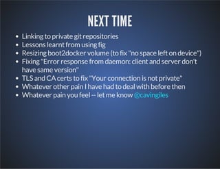 NEXT TIME 
Linking to private git repositories 
Lessons learnt from using fig 
Resizing boot2docker volume (to fix "no space left on device") 
Fixing "Error response from daemon: client and server don't 
have same version" 
TLS and CA certs to fix "Your connection is not private" 
Whatever other pain I have had to deal with before then 
Whatever pain you feel -- let me know @cavingiles 
 