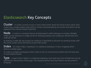 Elasticsearch Key Concepts
Cluster – A cluster consists of one or more nodes which share the same cluster name. Each
cluster has a single master node which is chosen automatically by the cluster and which can be
replaced if the current master node fails.
Node – A node is a running instance of elasticsearch which belongs to a cluster. Multiple
nodes can be started on a single server for testing purposes, but usually you should have one
node per server.
At startup, a node will use unicast (or multicast, if speciﬁed) to discover an existing cluster with
the same cluster name and will try to join that cluster.
Index – An index is like a ‘database’ in a relational database. It has a mapping which
deﬁnes multiple types.
An index is a logical namespace which maps to one or more primary shards and can have zero
or more replica shards.
Type – A type is like a ‘table’ in a relational database. Each type has a list of ﬁelds that can be
speciﬁed for documents of that type. The mapping deﬁnes how each ﬁeld in the document is
analyzed. http://www.elasticsearch.org/guide/reference/glossary
 
