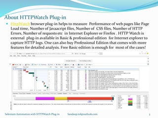 About HTTPWatch Plug-in
 HttpWatch browser plug-in helps to measure Performance of web pages like Page
Load time, Number of Javaacript files, Number of CSS files, Number of HTTP
Errors, Number of requests etc in Internet Explorer or Firefox . HTTP Watch is
external plug-in available in Basic & professional edition for Internet explorer to
capture HTTP logs. One can also buy Professional Edition that comes with more
features for detailed analysis. Free Basic edition is enough for most of the cases!
Selenium Automation with HTTPWatch Plug-in Sandeep.tol@outlook.com 3
 