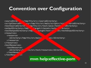 12
Convention over Configuration
<sourceDirectory>/tmp/tts/src</sourceDirectory>
<scriptSourceDirectory>/tmp/tts/src/main/scripts</scriptSourceDirectory>
<testSourceDirectory>/tmp/tts/src/test/java</testSourceDirectory>
<outputDirectory>/tmp/tts/target/classes</outputDirectory>
<testOutputDirectory>/tmp/tts/target/test-classes</testOutputDirectory>
<resources>
<resource>
<directory>/tmp/tts/src/main/resources</directory>
</resource>
</resources>
<testResources>
<testResource>
<directory>/tmp/tts/src/test/resources</directory>
</testResource>
</testResources>
mvn help:effective-pom
 