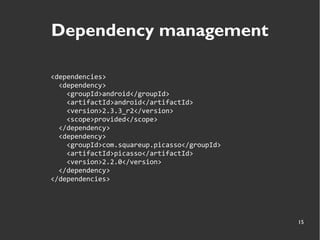 15
Dependency management
<dependencies>
<dependency>
<groupId>android</groupId>
<artifactId>android</artifactId>
<version>2.3.3_r2</version>
<scope>provided</scope>
</dependency>
<dependency>
<groupId>com.squareup.picasso</groupId>
<artifactId>picasso</artifactId>
<version>2.2.0</version>
</dependency>
</dependencies>
 