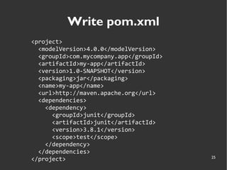 25
Write pom.xml
<project>
<modelVersion>4.0.0</modelVersion>
<groupId>com.mycompany.app</groupId>
<artifactId>my-app</artifactId>
<version>1.0-SNAPSHOT</version>
<packaging>jar</packaging>
<name>my-app</name>
<url>http://maven.apache.org</url>
<dependencies>
<dependency>
<groupId>junit</groupId>
<artifactId>junit</artifactId>
<version>3.8.1</version>
<scope>test</scope>
</dependency>
</dependencies>
</project>
 