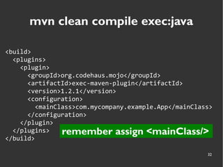 32
mvn clean compile exec:java
<build>
<plugins>
<plugin>
<groupId>org.codehaus.mojo</groupId>
<artifactId>exec-maven-plugin</artifactId>
<version>1.2.1</version>
<configuration>
<mainClass>com.mycompany.example.App</mainClass>
</configuration>
</plugin>
</plugins>
</build>
remember assign <mainClass/>
 